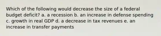 Which of the following would decrease the size of a federal budget deficit? a. a recession b. an increase in defense spending c. growth in real GDP d. a decrease in tax revenues e. an increase in transfer payments