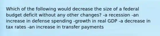 Which of the following would decrease the size of a federal budget deficit without any other changes? -a recession -an increase in defense spending -growth in real GDP -a decrease in tax rates -an increase in transfer payments