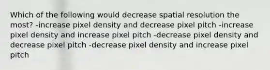 Which of the following would decrease spatial resolution the most? -increase pixel density and decrease pixel pitch -increase pixel density and increase pixel pitch -decrease pixel density and decrease pixel pitch -decrease pixel density and increase pixel pitch