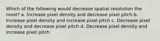 Which of the following would decrease spatial resolution the most? a. Increase pixel density and decrease pixel pitch b. Increase pixel density and increase pixel pitch c. Decrease pixel density and decrease pixel pitch d. Decrease pixel density and increase pixel pitch