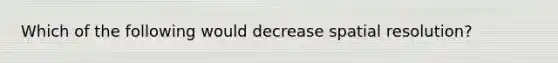 Which of the following would decrease spatial resolution?