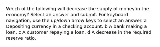 Which of the following will decrease the supply of money in the economy? Select an answer and submit. For keyboard navigation, use the up/down arrow keys to select an answer. a Depositing currency in a checking account. b A bank making a loan. c A customer repaying a loan. d A decrease in the required reserve ratio.