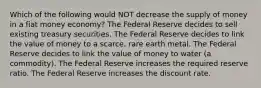 Which of the following would NOT decrease the supply of money in a fiat money economy? The Federal Reserve decides to sell existing treasury securities. The Federal Reserve decides to link the value of money to a scarce, rare earth metal. The Federal Reserve decides to link the value of money to water (a commodity). The Federal Reserve increases the required reserve ratio. The Federal Reserve increases the discount rate.