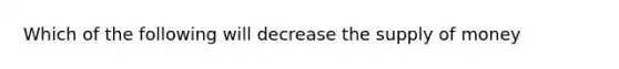 Which of the following will decrease the supply of money