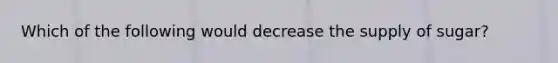 Which of the following would decrease the supply of sugar?