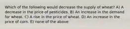 Which of the following would decrease the supply of wheat? A) A decrease in the price of pesticides. B) An increase in the demand for wheat. C) A rise in the price of wheat. D) An increase in the price of corn. E) none of the above