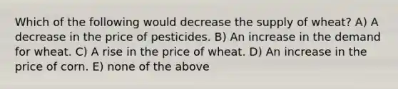 Which of the following would decrease the supply of wheat? A) A decrease in the price of pesticides. B) An increase in the demand for wheat. C) A rise in the price of wheat. D) An increase in the price of corn. E) none of the above