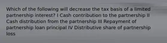 Which of the following will decrease the tax basis of a limited partnership interest? I Cash contribution to the partnership II Cash distribution from the partnership III Repayment of partnership loan principal IV Distributive share of partnership loss