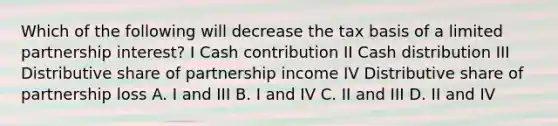 Which of the following will decrease the tax basis of a limited partnership interest? I Cash contribution II Cash distribution III Distributive share of partnership income IV Distributive share of partnership loss A. I and III B. I and IV C. II and III D. II and IV