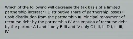 Which of the following will decrease the tax basis of a limited partnership interest? I Distributive share of partnership losses II Cash distribution from the partnership III Principal repayment of recourse debt by the partnership IV Assumption of recourse debt by the partner A I and II only B III and IV only C I, II, III D I, II, III, IV