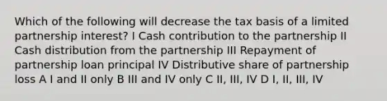 Which of the following will decrease the tax basis of a limited partnership interest? I Cash contribution to the partnership II Cash distribution from the partnership III Repayment of partnership loan principal IV Distributive share of partnership loss A I and II only B III and IV only C II, III, IV D I, II, III, IV