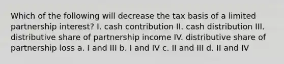 Which of the following will decrease the tax basis of a limited partnership interest? I. cash contribution II. cash distribution III. distributive share of partnership income IV. distributive share of partnership loss a. I and III b. I and IV c. II and III d. II and IV