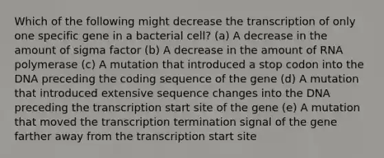 Which of the following might decrease the transcription of only one specific gene in a bacterial cell? (a) A decrease in the amount of sigma factor (b) A decrease in the amount of RNA polymerase (c) A mutation that introduced a stop codon into the DNA preceding the coding sequence of the gene (d) A mutation that introduced extensive sequence changes into the DNA preceding the transcription start site of the gene (e) A mutation that moved the transcription termination signal of the gene farther away from the transcription start site