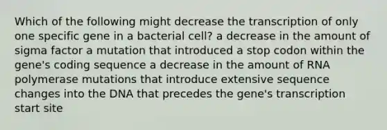 Which of the following might decrease the transcription of only one specific gene in a bacterial cell? a decrease in the amount of sigma factor a mutation that introduced a stop codon within the gene's coding sequence a decrease in the amount of RNA polymerase mutations that introduce extensive sequence changes into the DNA that precedes the gene's transcription start site