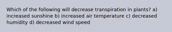 Which of the following will decrease transpiration in plants? a) increased sunshine b) increased air temperature c) decreased humidity d) decreased wind speed