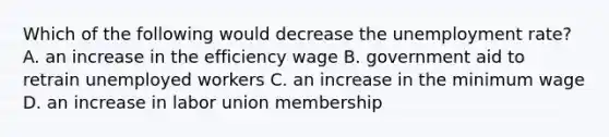 Which of the following would decrease the unemployment​ rate? A. an increase in the efficiency wage B. government aid to retrain unemployed workers C. an increase in the minimum wage D. an increase in labor union membership