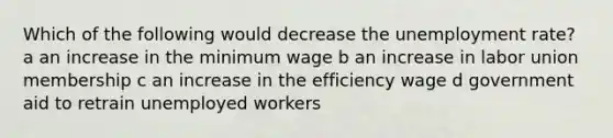 Which of the following would decrease the unemployment rate? a an increase in the minimum wage b an increase in labor union membership c an increase in the efficiency wage d government aid to retrain unemployed workers