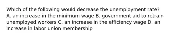 Which of the following would decrease the unemployment​ rate? A. an increase in the minimum wage B. government aid to retrain unemployed workers C. an increase in the efficiency wage D. an increase in labor union membership