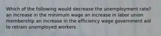 Which of the following would decrease the unemployment rate? an increase in the minimum wage an increase in labor union membership an increase in the efficiency wage government aid to retrain unemployed workers