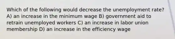 Which of the following would decrease the unemployment rate? A) an increase in the minimum wage B) government aid to retrain unemployed workers C) an increase in labor union membership D) an increase in the efficiency wage