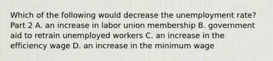 Which of the following would decrease the unemployment​ rate? Part 2 A. an increase in labor union membership B. government aid to retrain unemployed workers C. an increase in the efficiency wage D. an increase in the minimum wage