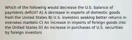 Which of the following would decrease the U.S. balance of payments deficit? A) A decrease in exports of domestic goods from the United States B) U.S. investors seeking better returns in overseas markets C) An increase in imports of foreign goods into the United States D) An increase in purchases of U.S. securities by foreign investors