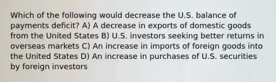 Which of the following would decrease the U.S. balance of payments deficit? A) A decrease in exports of domestic goods from the United States B) U.S. investors seeking better returns in overseas markets C) An increase in imports of foreign goods into the United States D) An increase in purchases of U.S. securities by foreign investors