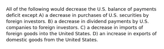 All of the following would decrease the U.S. balance of payments deficit except A) a decrease in purchases of U.S. securities by foreign investors. B) a decrease in dividend payments by U.S. companies to foreign investors. C) a decrease in imports of foreign goods into the United States. D) an increase in exports of domestic goods from the United States.