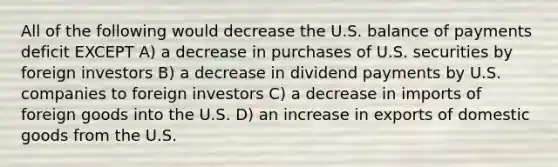 All of the following would decrease the U.S. balance of payments deficit EXCEPT A) a decrease in purchases of U.S. securities by foreign investors B) a decrease in dividend payments by U.S. companies to foreign investors C) a decrease in imports of foreign goods into the U.S. D) an increase in exports of domestic goods from the U.S.