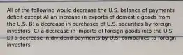 All of the following would decrease the U.S. balance of payments deficit except A) an increase in exports of domestic goods from the U.S. B) a decrease in purchases of U.S. securities by foreign investors. C) a decrease in imports of foreign goods into the U.S. D) a decrease in dividend payments by U.S. companies to foreign investors.