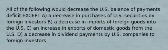 All of the following would decrease the U.S. balance of payments deficit EXCEPT A) a decrease in purchases of U.S. securities by foreign investors B) a decrease in imports of foreign goods into the U.S. C) an increase in exports of domestic goods from the U.S. D) a decrease in dividend payments by U.S. companies to foreign investors