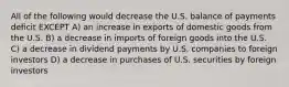 All of the following would decrease the U.S. balance of payments deficit EXCEPT A) an increase in exports of domestic goods from the U.S. B) a decrease in imports of foreign goods into the U.S. C) a decrease in dividend payments by U.S. companies to foreign investors D) a decrease in purchases of U.S. securities by foreign investors