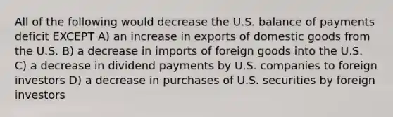 All of the following would decrease the U.S. balance of payments deficit EXCEPT A) an increase in exports of domestic goods from the U.S. B) a decrease in imports of foreign goods into the U.S. C) a decrease in dividend payments by U.S. companies to foreign investors D) a decrease in purchases of U.S. securities by foreign investors