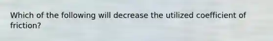 Which of the following will decrease the utilized coefficient of friction?