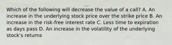 Which of the following will decrease the value of a call? A. An increase in the underlying stock price over the strike price B. An increase in the risk-free interest rate C. Less time to expiration as days pass D. An increase in the volatility of the underlying stock's returns