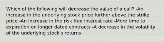 Which of the following will decrease the value of a call? -An increase in the underlying stock price further above the strike price -An increase in the risk free interest rate -More time to expiration on longer dated contracts -A decrease in the volatility of the underlying stock's returns