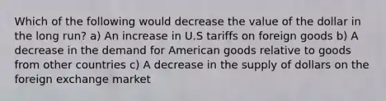 Which of the following would decrease the value of the dollar in the long run? a) An increase in U.S tariffs on foreign goods b) A decrease in the demand for American goods relative to goods from other countries c) A decrease in the supply of dollars on the foreign exchange market