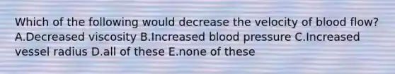 Which of the following would decrease the velocity of blood flow? A.Decreased viscosity B.Increased blood pressure C.Increased vessel radius D.all of these E.none of these