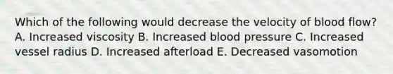 Which of the following would decrease the velocity of blood flow? A. Increased viscosity B. Increased blood pressure C. Increased vessel radius D. Increased afterload E. Decreased vasomotion