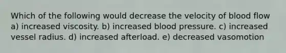 Which of the following would decrease the velocity of blood flow a) increased viscosity. b) increased blood pressure. c) increased vessel radius. d) increased afterload. e) decreased vasomotion