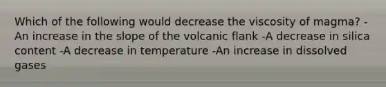 Which of the following would decrease the viscosity of magma? -An increase in the slope of the volcanic flank -A decrease in silica content -A decrease in temperature -An increase in dissolved gases