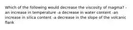 Which of the following would decrease the viscosity of magma? -an increase in temperature -a decrease in water content -an increase in silica content -a decrease in the slope of the volcanic flank