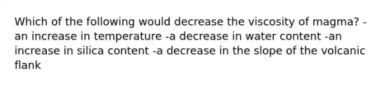 Which of the following would decrease the viscosity of magma? -an increase in temperature -a decrease in water content -an increase in silica content -a decrease in the slope of the volcanic flank