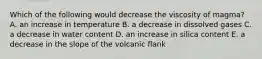 Which of the following would decrease the viscosity of magma? A. an increase in temperature B. a decrease in dissolved gases C. a decrease in water content D. an increase in silica content E. a decrease in the slope of the volcanic flank