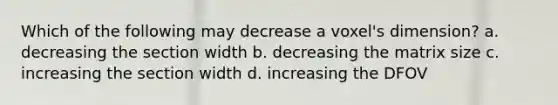 Which of the following may decrease a voxel's dimension? a. decreasing the section width b. decreasing the matrix size c. increasing the section width d. increasing the DFOV