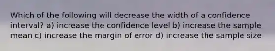 Which of the following will decrease the width of a confidence interval? a) increase the confidence level b) increase the sample mean c) increase the margin of error d) increase the sample size