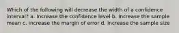 Which of the following will decrease the width of a confidence interval? a. Increase the confidence level b. Increase the sample mean c. Increase the margin of error d. Increase the sample size