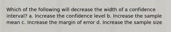 Which of the following will decrease the width of a confidence interval? a. Increase the confidence level b. Increase the sample mean c. Increase the margin of error d. Increase the sample size