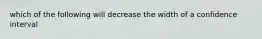 which of the following will decrease the width of a confidence interval