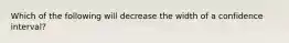 Which of the following will decrease the width of a confidence interval?